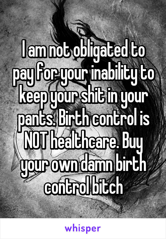 I am not obligated to pay for your inability to keep your shit in your pants. Birth control is NOT healthcare. Buy your own damn birth control bitch
