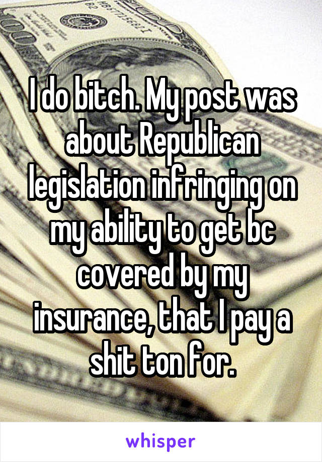 I do bitch. My post was about Republican legislation infringing on my ability to get bc covered by my insurance, that I pay a shit ton for.
