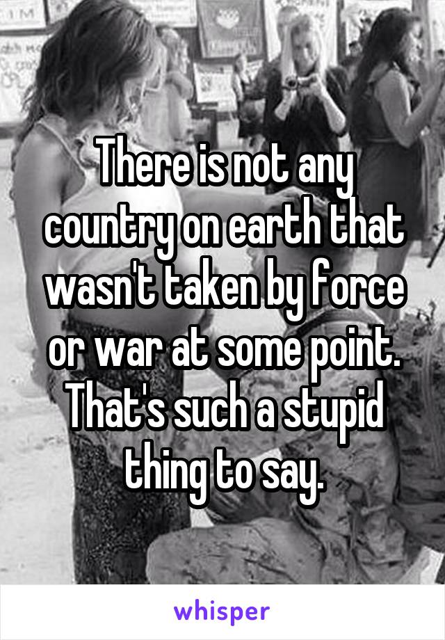 There is not any country on earth that wasn't taken by force or war at some point. That's such a stupid thing to say.