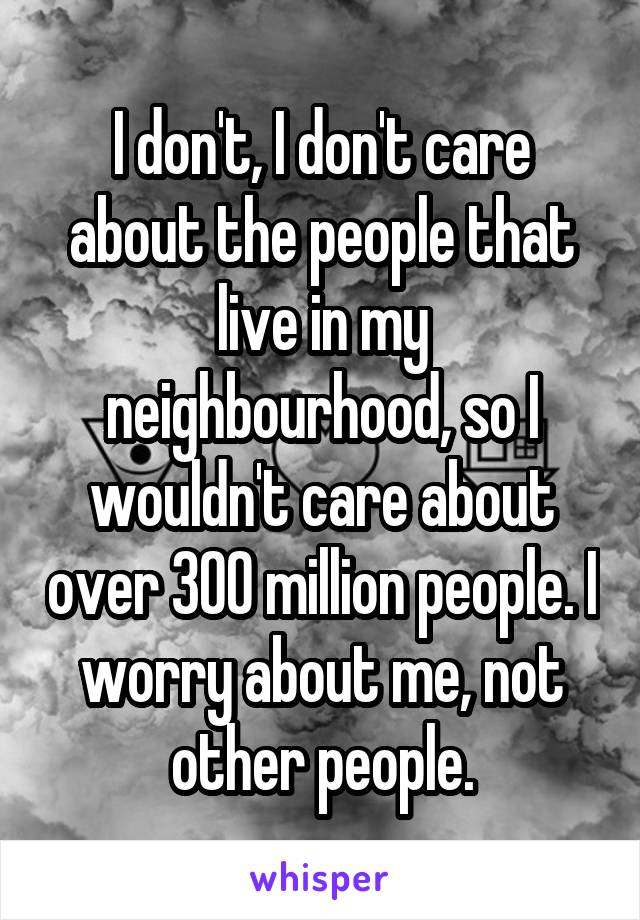 I don't, I don't care about the people that live in my neighbourhood, so I wouldn't care about over 300 million people. I worry about me, not other people.