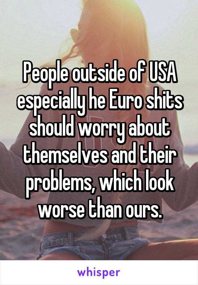 People outside of USA especially he Euro shits should worry about themselves and their problems, which look worse than ours.