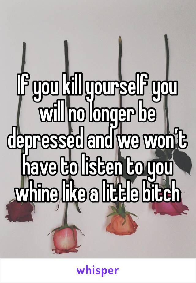 If you kill yourself you will no longer be depressed and we won’t have to listen to you whine like a little bitch