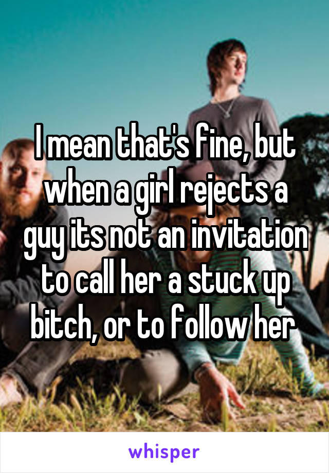I mean that's fine, but when a girl rejects a guy its not an invitation to call her a stuck up bitch, or to follow her 