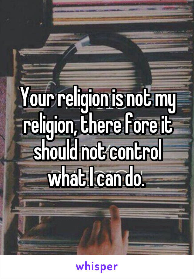 Your religion is not my religion, there fore it should not control what I can do. 