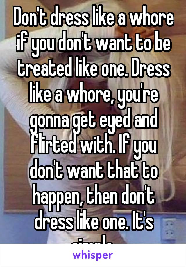 Don't dress like a whore if you don't want to be treated like one. Dress like a whore, you're gonna get eyed and flirted with. If you don't want that to happen, then don't dress like one. It's simple.
