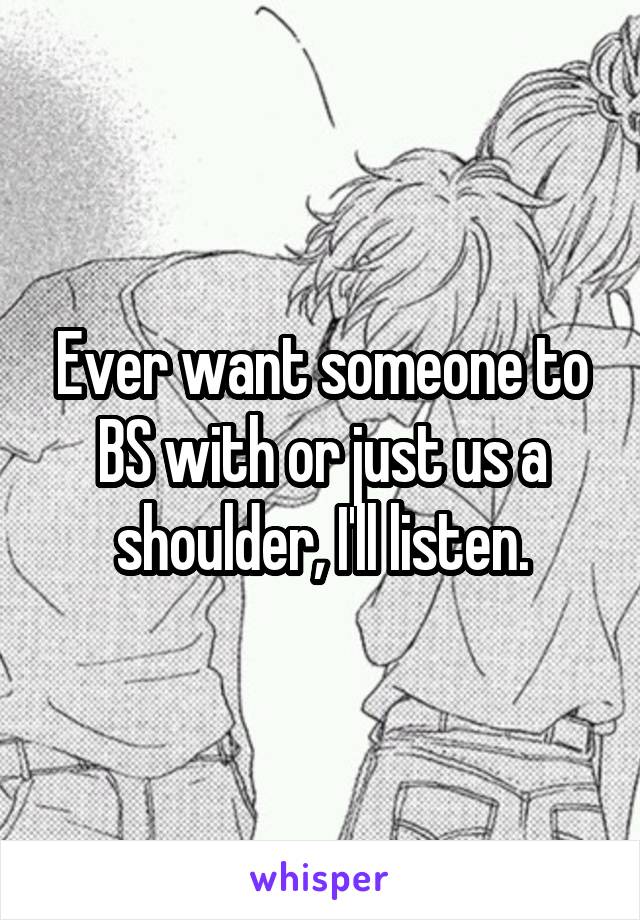 Ever want someone to BS with or just us a shoulder, I'll listen.
