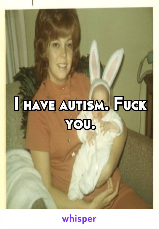I have autism. Fuck you.