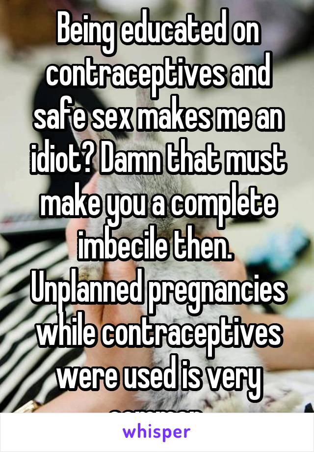 Being educated on contraceptives and safe sex makes me an idiot? Damn that must make you a complete imbecile then. 
Unplanned pregnancies while contraceptives were used is very common 