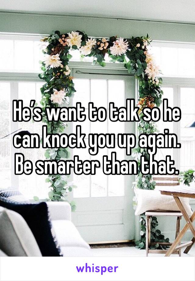 He’s want to talk so he can knock you up again. Be smarter than that. 