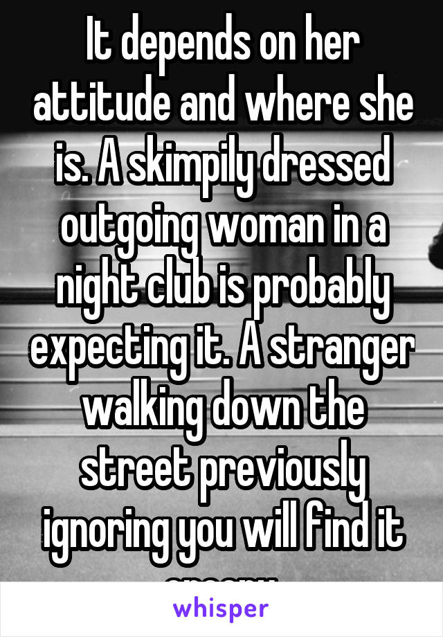 It depends on her attitude and where she is. A skimpily dressed outgoing woman in a night club is probably expecting it. A stranger walking down the street previously ignoring you will find it creepy.