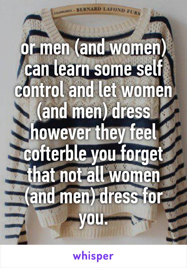 or men (and women) can learn some self control and let women (and men) dress however they feel cofterble you forget that not all women (and men) dress for you.