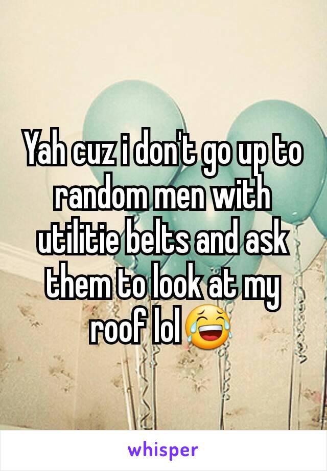 Yah cuz i don't go up to random men with utilitie belts and ask them to look at my roof lol😂