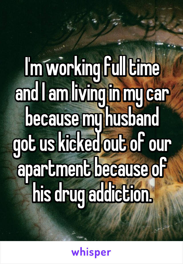 I'm working full time and I am living in my car because my husband got us kicked out of our apartment because of his drug addiction.