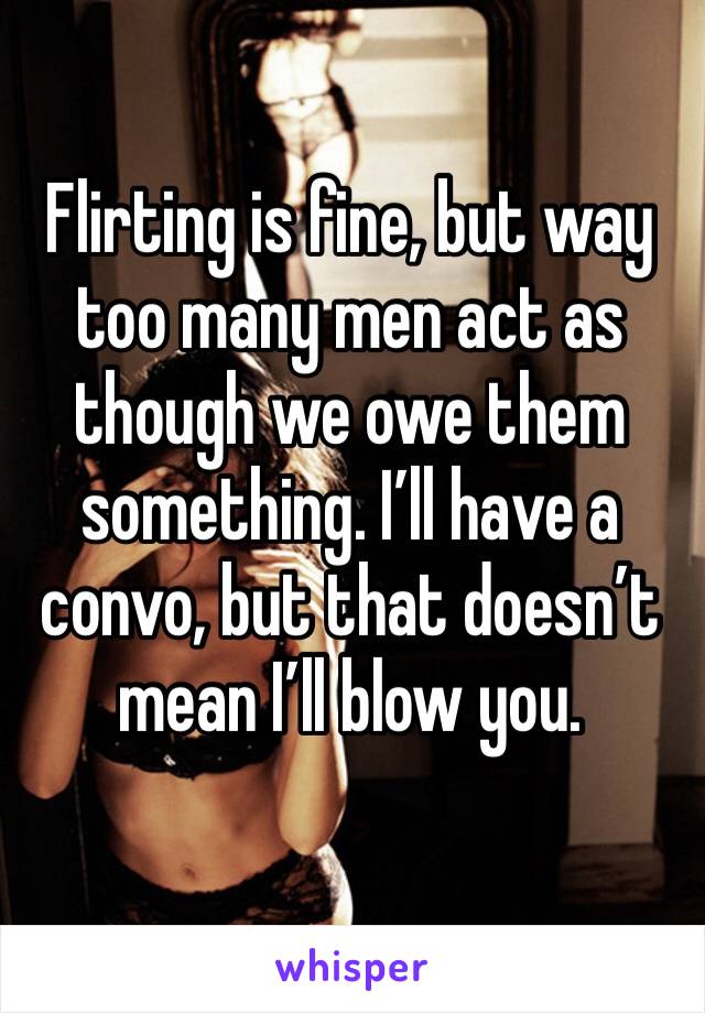 Flirting is fine, but way too many men act as though we owe them something. I’ll have a convo, but that doesn’t mean I’ll blow you. 