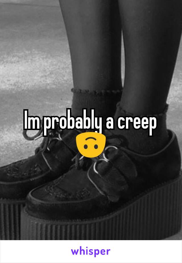 Im probably a creep 🙃
