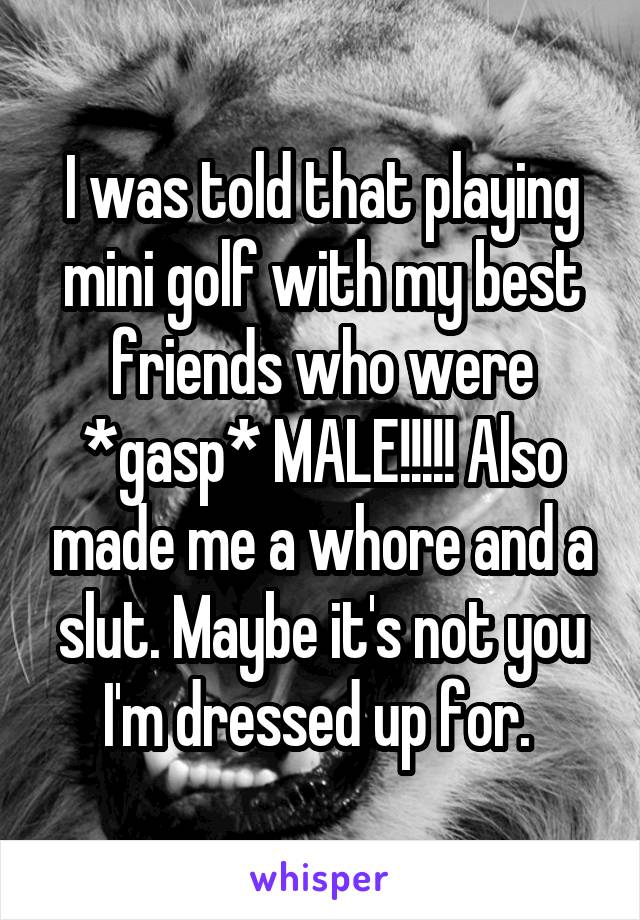 I was told that playing mini golf with my best friends who were *gasp* MALE!!!!! Also made me a whore and a slut. Maybe it's not you I'm dressed up for. 