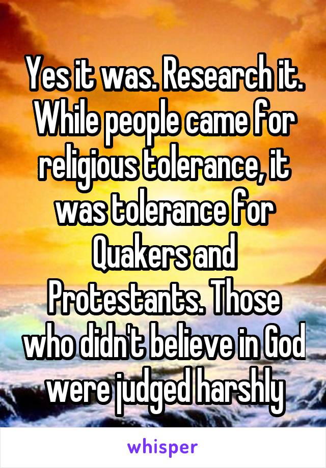 Yes it was. Research it. While people came for religious tolerance, it was tolerance for Quakers and Protestants. Those who didn't believe in God were judged harshly