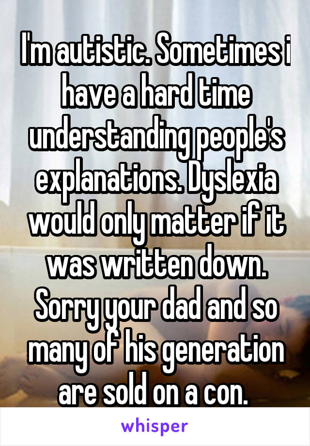 I'm autistic. Sometimes i have a hard time understanding people's explanations. Dyslexia would only matter if it was written down. Sorry your dad and so many of his generation are sold on a con. 