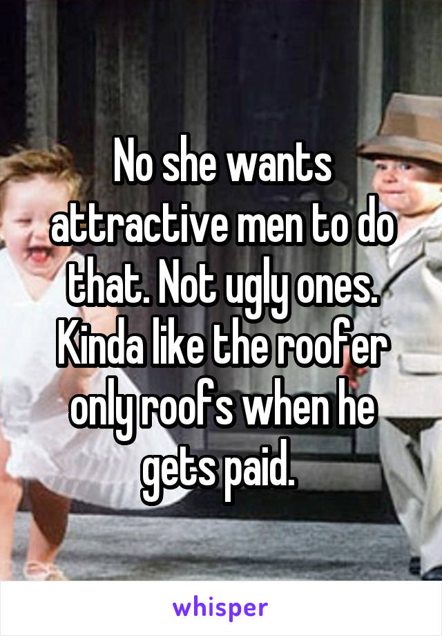 No she wants attractive men to do that. Not ugly ones. Kinda like the roofer only roofs when he gets paid. 