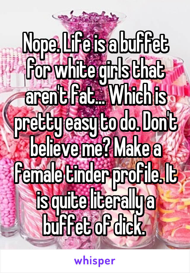 Nope. Life is a buffet for white girls that aren't fat... Which is pretty easy to do. Don't believe me? Make a female tinder profile. It is quite literally a buffet of dick. 
