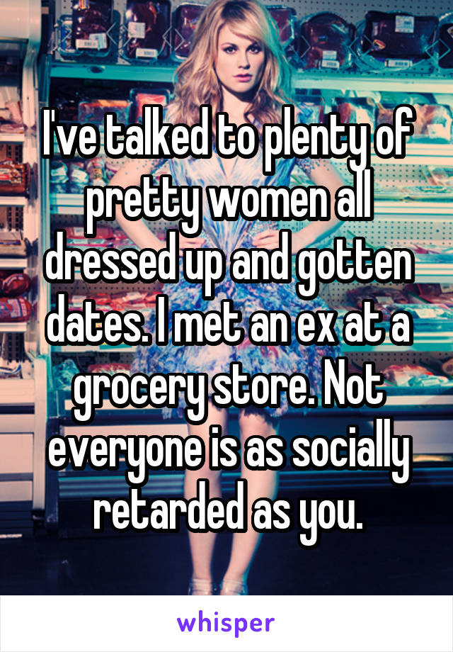 I've talked to plenty of pretty women all dressed up and gotten dates. I met an ex at a grocery store. Not everyone is as socially retarded as you.