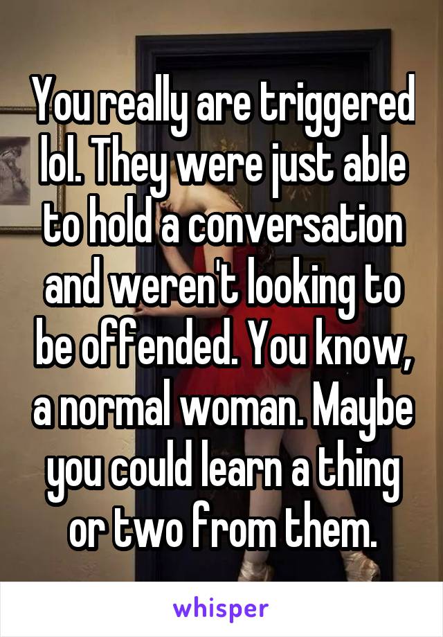 You really are triggered lol. They were just able to hold a conversation and weren't looking to be offended. You know, a normal woman. Maybe you could learn a thing or two from them.