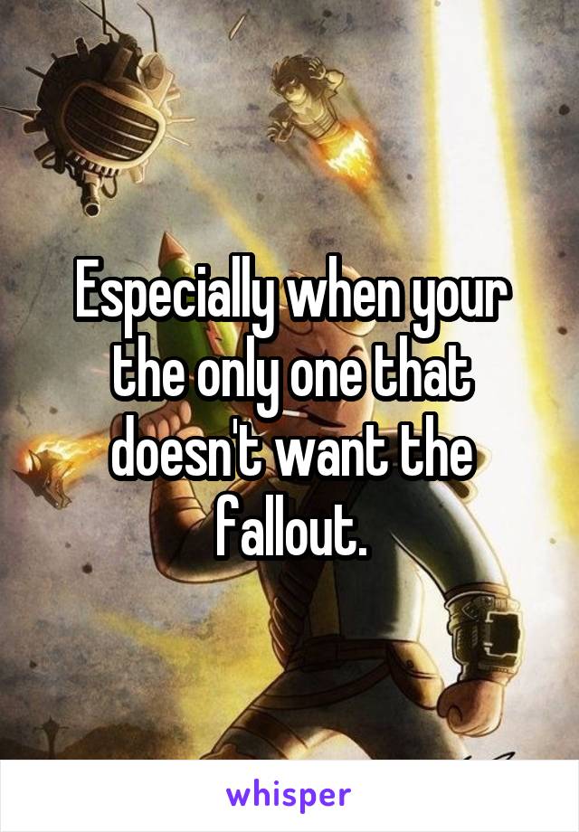 Especially when your the only one that doesn't want the fallout.