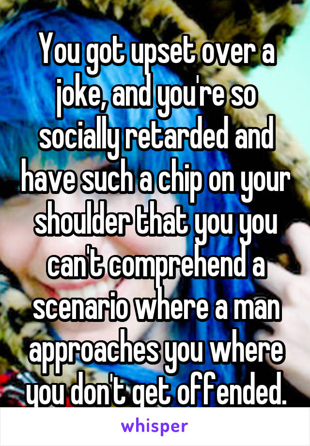 You got upset over a joke, and you're so socially retarded and have such a chip on your shoulder that you you can't comprehend a scenario where a man approaches you where you don't get offended.