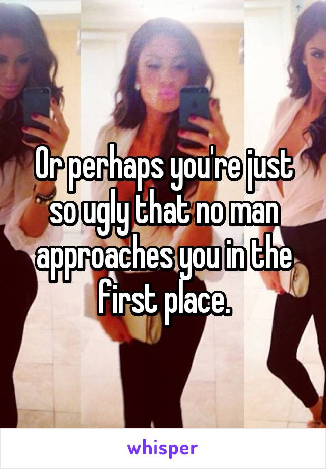 Or perhaps you're just so ugly that no man approaches you in the first place.