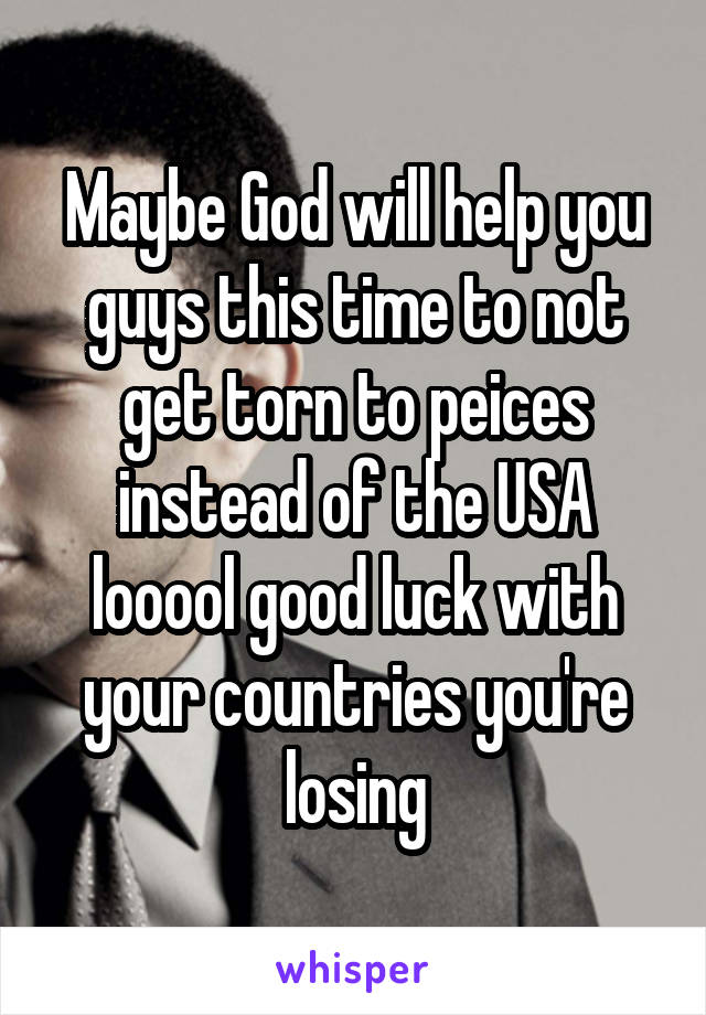 Maybe God will help you guys this time to not get torn to peices instead of the USA looool good luck with your countries you're losing