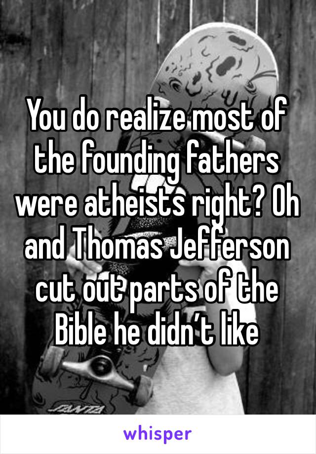 You do realize most of the founding fathers were atheists right? Oh and Thomas Jefferson cut out parts of the Bible he didn’t like