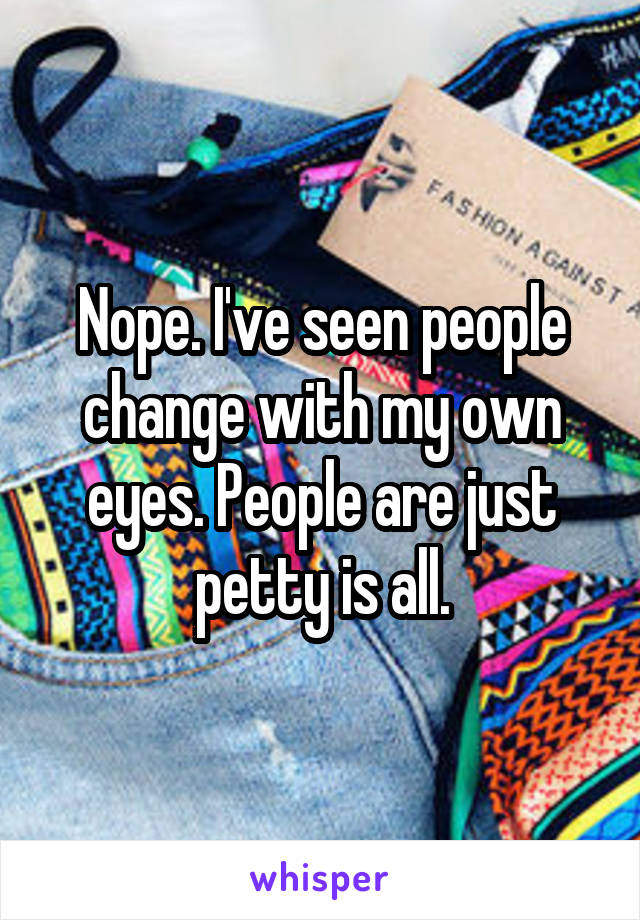 Nope. I've seen people change with my own eyes. People are just petty is all.