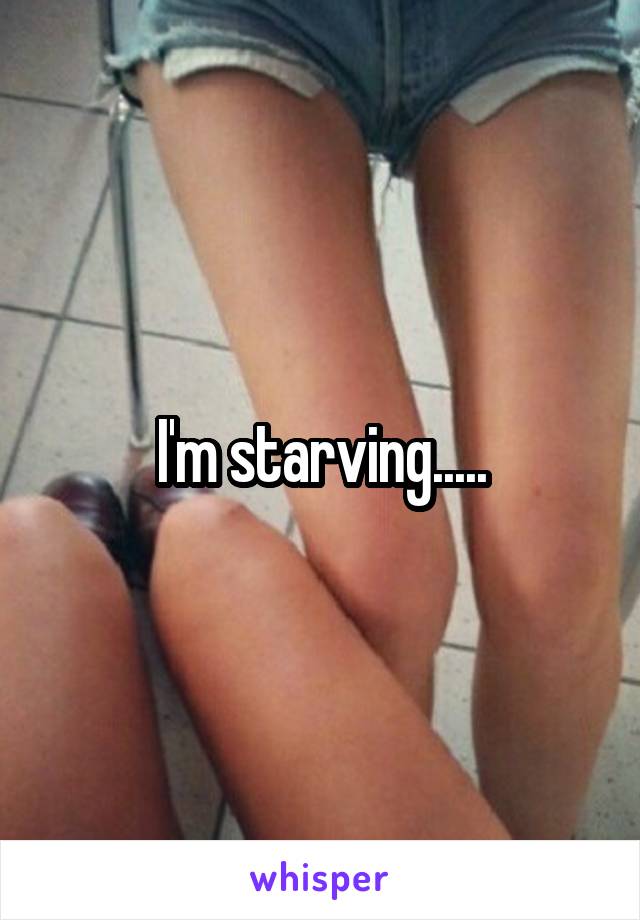 I'm starving.....