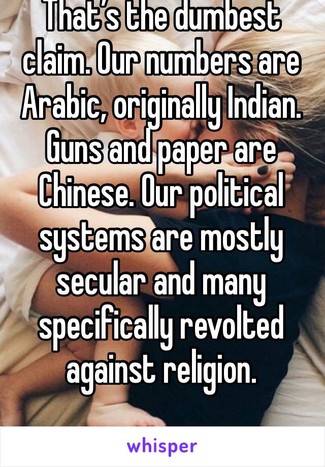 That’s the dumbest claim. Our numbers are Arabic, originally Indian. Guns and paper are Chinese. Our political systems are mostly secular and many specifically revolted against religion. 
