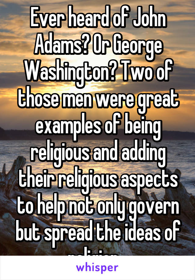 Ever heard of John Adams? Or George Washington? Two of those men were great examples of being religious and adding their religious aspects to help not only govern but spread the ideas of religion...