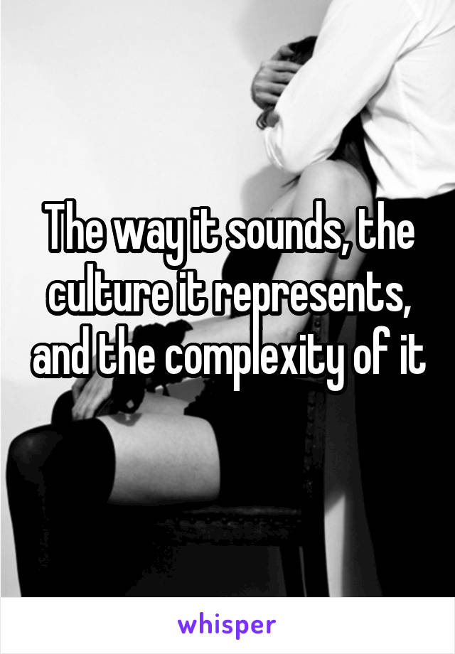 The way it sounds, the culture it represents, and the complexity of it  