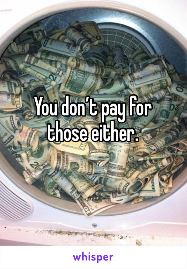 You don’t pay for those either. 
