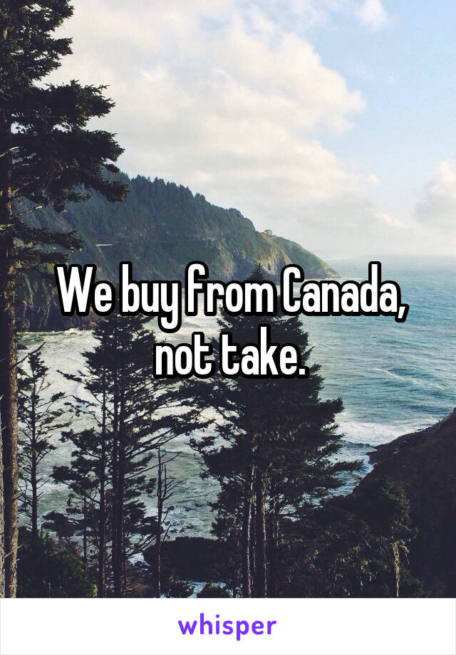 We buy from Canada, not take.