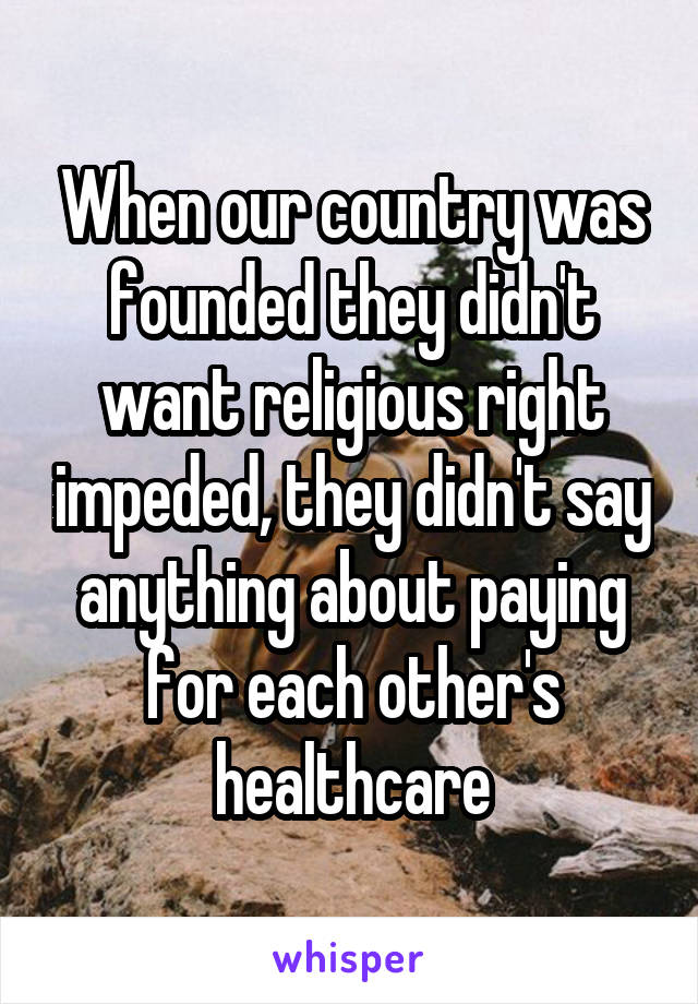 When our country was founded they didn't want religious right impeded, they didn't say anything about paying for each other's healthcare