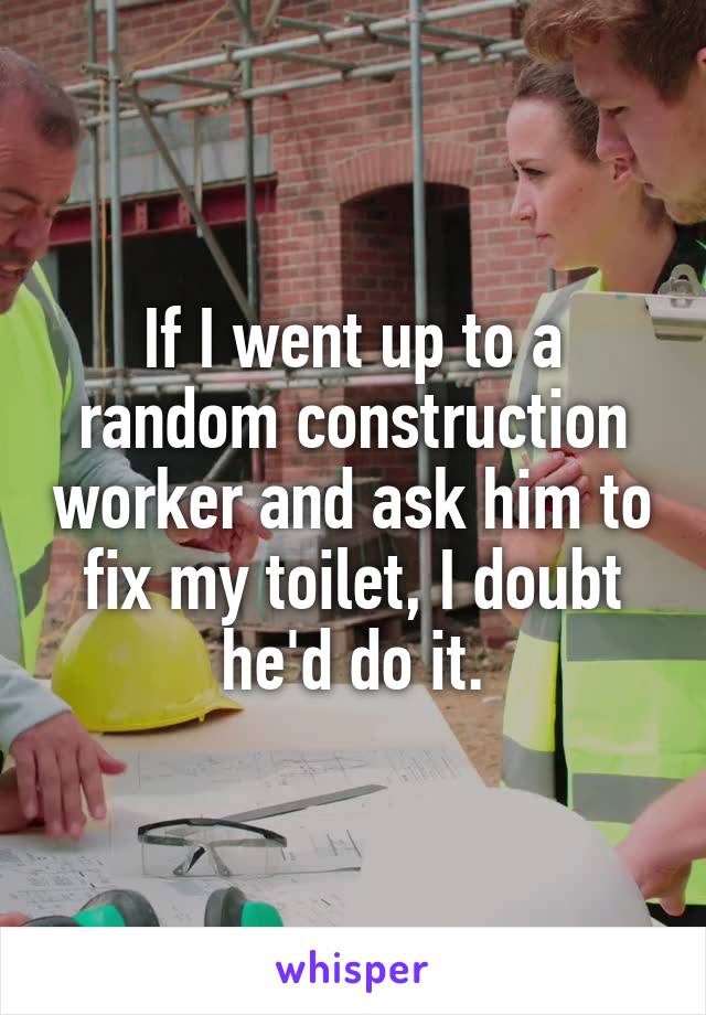 If I went up to a random construction worker and ask him to fix my toilet, I doubt he'd do it.