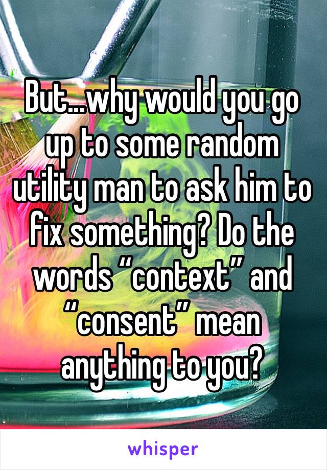 But...why would you go up to some random utility man to ask him to fix something? Do the words “context” and “consent” mean anything to you? 