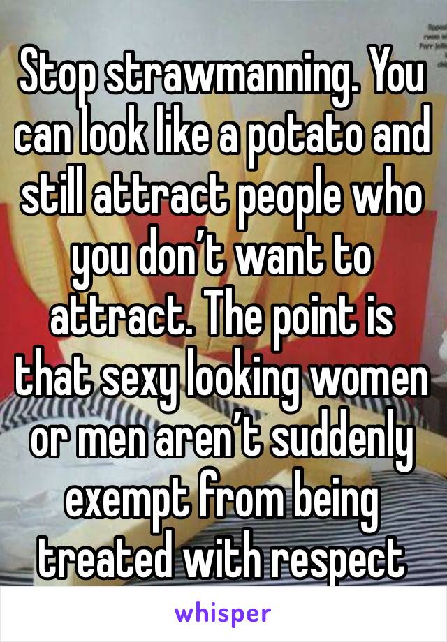 Stop strawmanning. You can look like a potato and still attract people who you don’t want to attract. The point is that sexy looking women or men aren’t suddenly exempt from being treated with respect