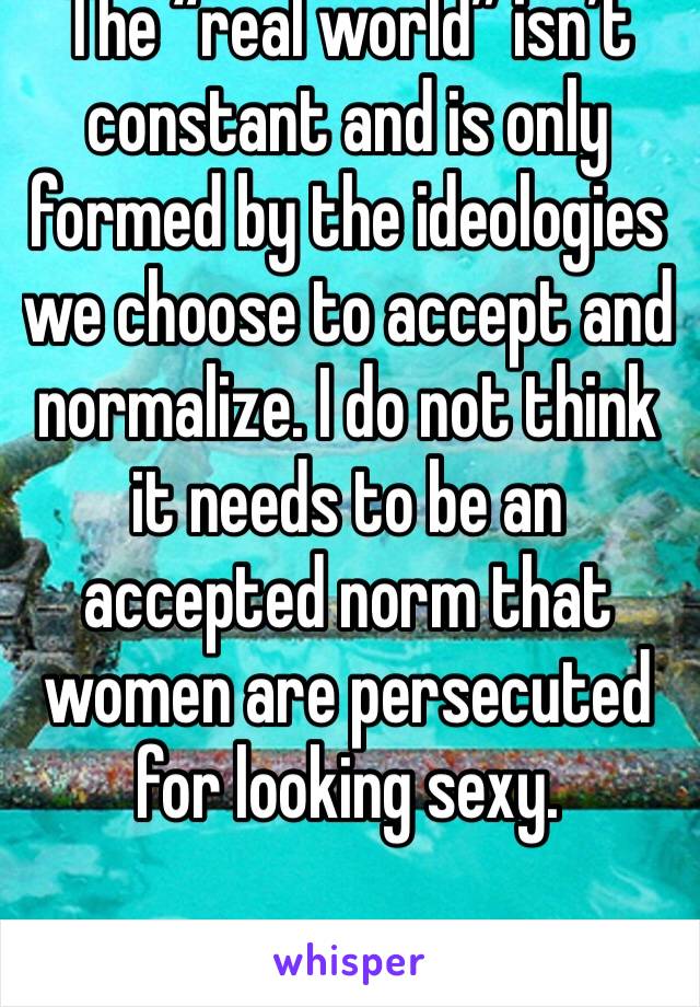 The “real world” isn’t constant and is only formed by the ideologies we choose to accept and normalize. I do not think it needs to be an accepted norm that women are persecuted for looking sexy. 