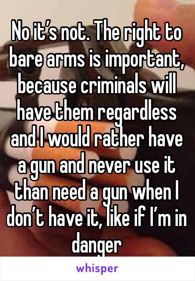 No it’s not. The right to bare arms is important, because criminals will have them regardless and I would rather have a gun and never use it than need a gun when I don’t have it, like if I’m in danger