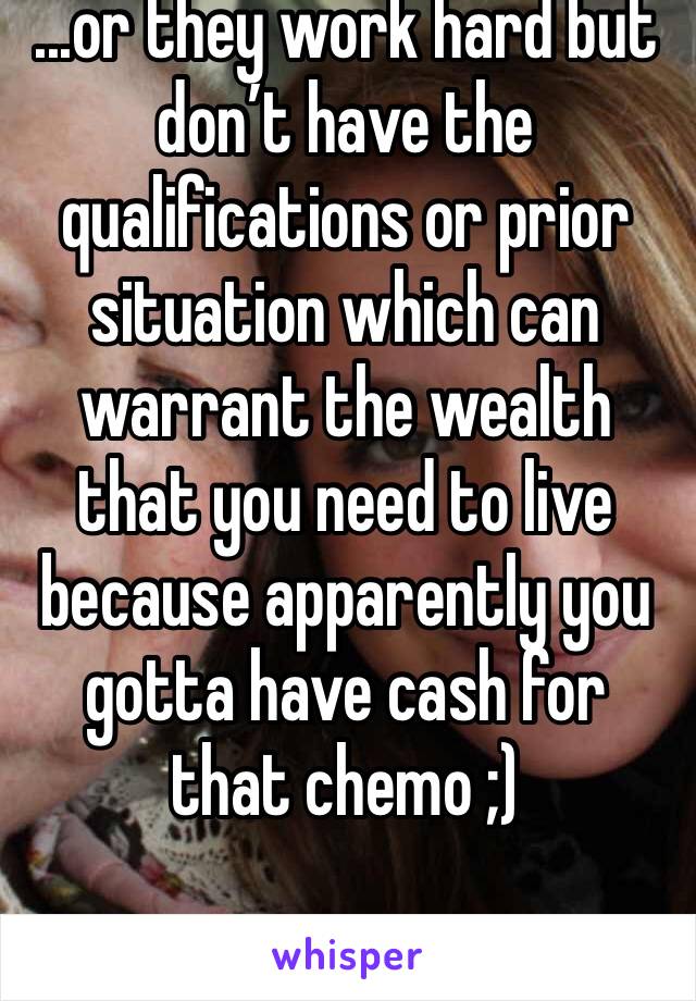 ...or they work hard but don’t have the qualifications or prior situation which can warrant the wealth that you need to live because apparently you gotta have cash for that chemo ;)