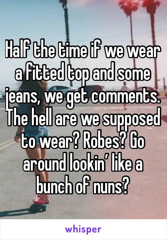 Half the time if we wear a fitted top and some jeans, we get comments. The hell are we supposed to wear? Robes? Go around lookin’ like a bunch of nuns?