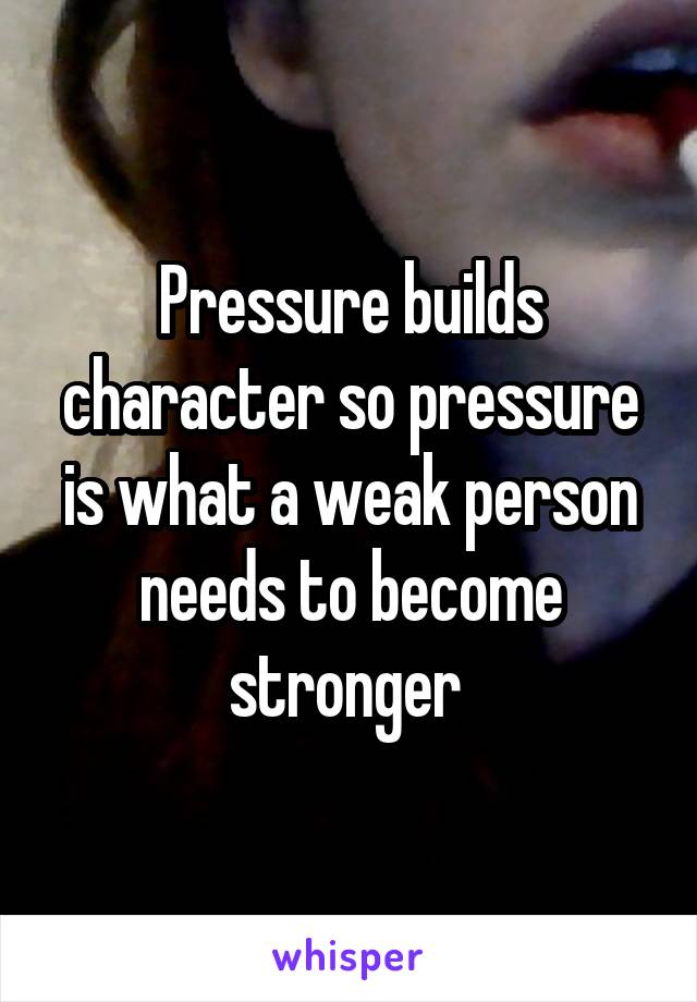 Pressure builds character so pressure is what a weak person needs to become stronger 