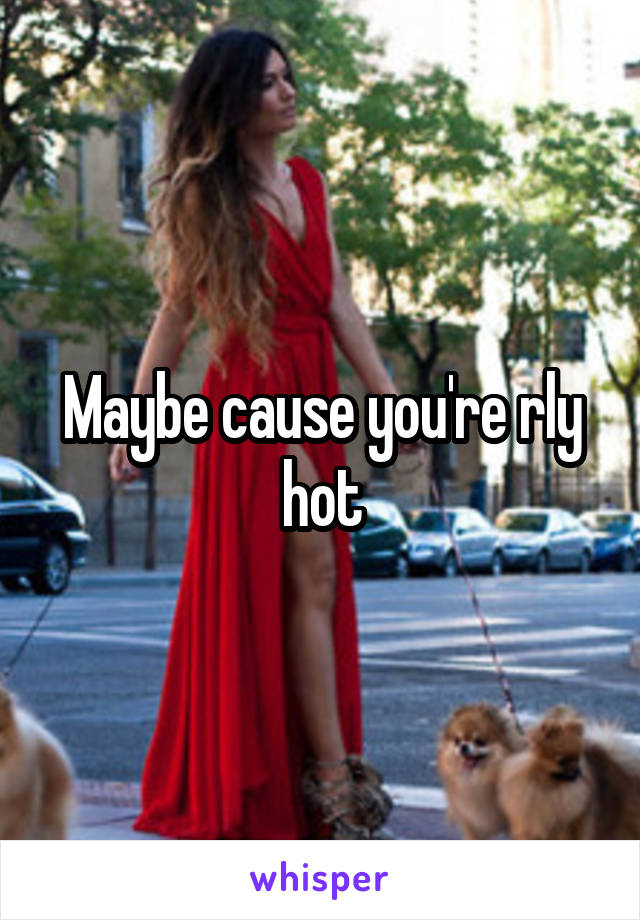 Maybe cause you're rly hot