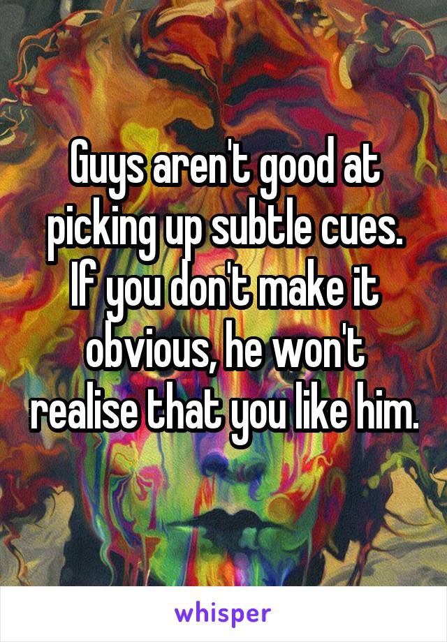 Guys aren't good at picking up subtle cues. If you don't make it obvious, he won't realise that you like him. 