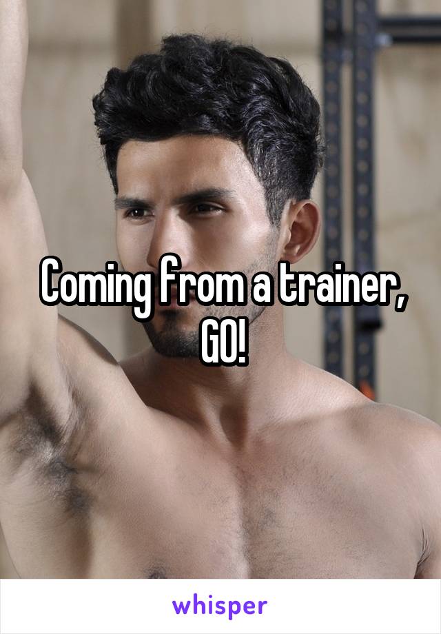 Coming from a trainer, GO!